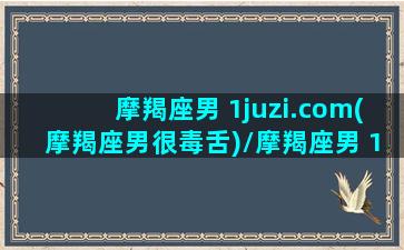 摩羯座男 1juzi.com(摩羯座男很毒舌)/摩羯座男 1juzi.com(摩羯座男很毒舌)-我的网站